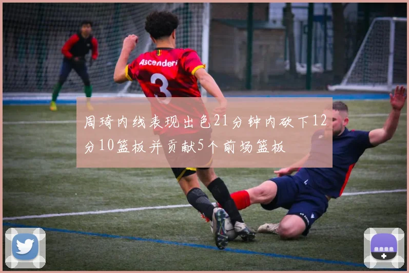 周琦内线表现出色21分钟内砍下12分10篮板并贡献5个前场篮板