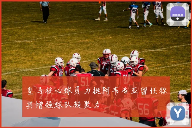皇马核心球员力挺阿韦洛亚留任称其增强球队凝聚力