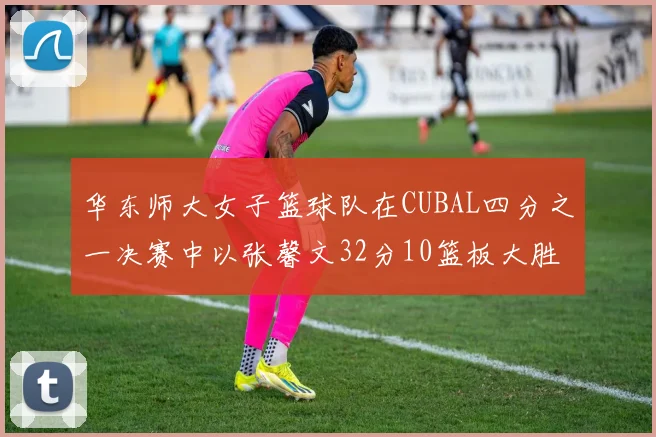 华东师大女子篮球队在CUBAL四分之一决赛中以张馨文32分10篮板大胜南昌大学