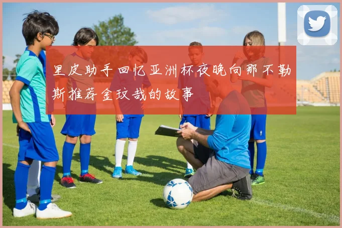 里皮助手回忆亚洲杯夜晚向那不勒斯推荐金玟哉的故事