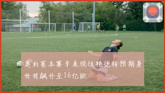 奥利塞本赛季表现惊艳德转预期身价将飙升至16亿欧
