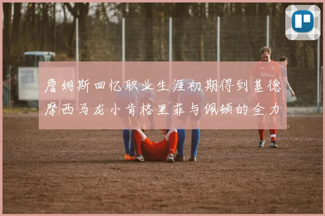 詹姆斯回忆职业生涯初期得到基德摩西马龙小肯格里菲与佩顿的全力支持