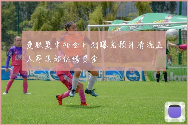 曼联夏季转会计划曝光预计清洗五人筹集超亿镑资金