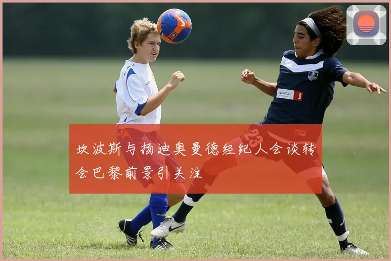 坎波斯与扬迪奥曼德经纪人会谈转会巴黎前景引关注