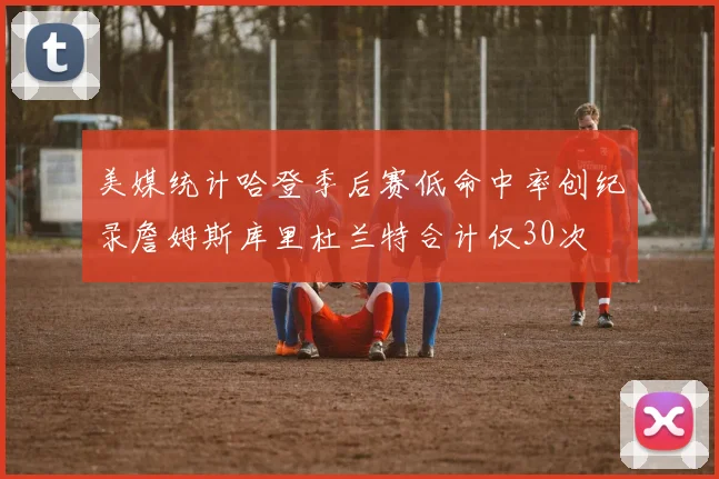 美媒统计哈登季后赛低命中率创纪录詹姆斯库里杜兰特合计仅30次